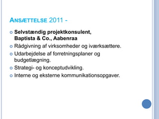 ANSÆTTELSE 2011 -
 Selvstændig projektkonsulent,
  Baptista & Co., Aabenraa
 Rådgivning af virksomheder og iværksættere.

 Udarbejdelse af forretningsplaner og
  budgetlægning.
 Strategi- og konceptudvikling.

 Interne og eksterne kommunikationsopgaver.
 