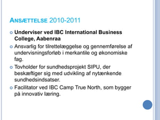 ANSÆTTELSE 2010-2011
 Underviser ved IBC International Business
  College, Aabenraa
 Ansvarlig for tilrettelæggelse og gennemførelse af
  undervisningsforløb i merkantile og økonomiske
  fag.
 Tovholder for sundhedsprojekt SIPU, der
  beskæftiger sig med udvikling af nytænkende
  sundhedsindsatser.
 Facilitator ved IBC Camp True North, som bygger
  på innovativ læring.
 