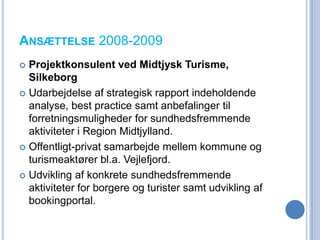 ANSÆTTELSE 2008-2009
 Projektkonsulent ved Midtjysk Turisme,
  Silkeborg
 Udarbejdelse af strategisk rapport indeholdende
  analyse, best practice samt anbefalinger til
  forretningsmuligheder for sundhedsfremmende
  aktiviteter i Region Midtjylland.
 Offentligt-privat samarbejde mellem kommune og
  turismeaktører bl.a. Vejlefjord.
 Udvikling af konkrete sundhedsfremmende
  aktiviteter for borgere og turister samt udvikling af
  bookingportal.
 