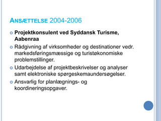 ANSÆTTELSE 2004-2006
 Projektkonsulent ved Syddansk Turisme,
  Aabenraa
 Rådgivning af virksomheder og destinationer vedr.
  markedsføringsmæssige og turistøkonomiske
  problemstillinger.
 Udarbejdelse af projektbeskrivelser og analyser
  samt elektroniske spørgeskemaundersøgelser.
 Ansvarlig for planlægnings- og
  koordineringsopgaver.
 