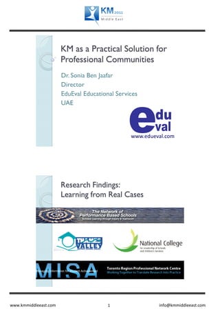 KM as a Practical Solution for
                       Professional Communities
                       Dr. Sonia Ben Jaafar
                       Director
                       EduEval Educational Services
                       UAE




                                                www.edueval.com




                       Research Findings:
                       Learning from Real Cases




www.kmmiddleeast.com                    1                info@kmmiddleeast.com
 
