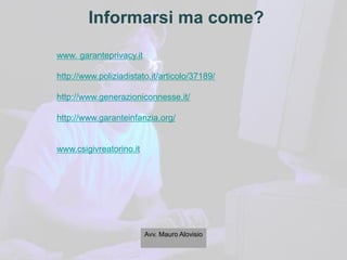 Informarsi ma come?
www. garanteprivacy.it
http://www.poliziadistato.it/articolo/37189/
http://www.generazioniconnesse.it/
http://www.garanteinfanzia.org/
www.csigivreatorino.it
Avv. Mauro Alovisio
 