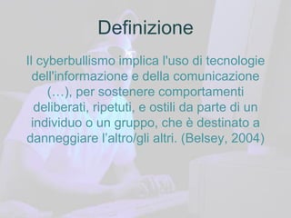 Definizione
Il cyberbullismo implica l'uso di tecnologie
dell'informazione e della comunicazione
(…), per sostenere comportamenti
deliberati, ripetuti, e ostili da parte di un
individuo o un gruppo, che è destinato a
danneggiare l’altro/gli altri. (Belsey, 2004)
 