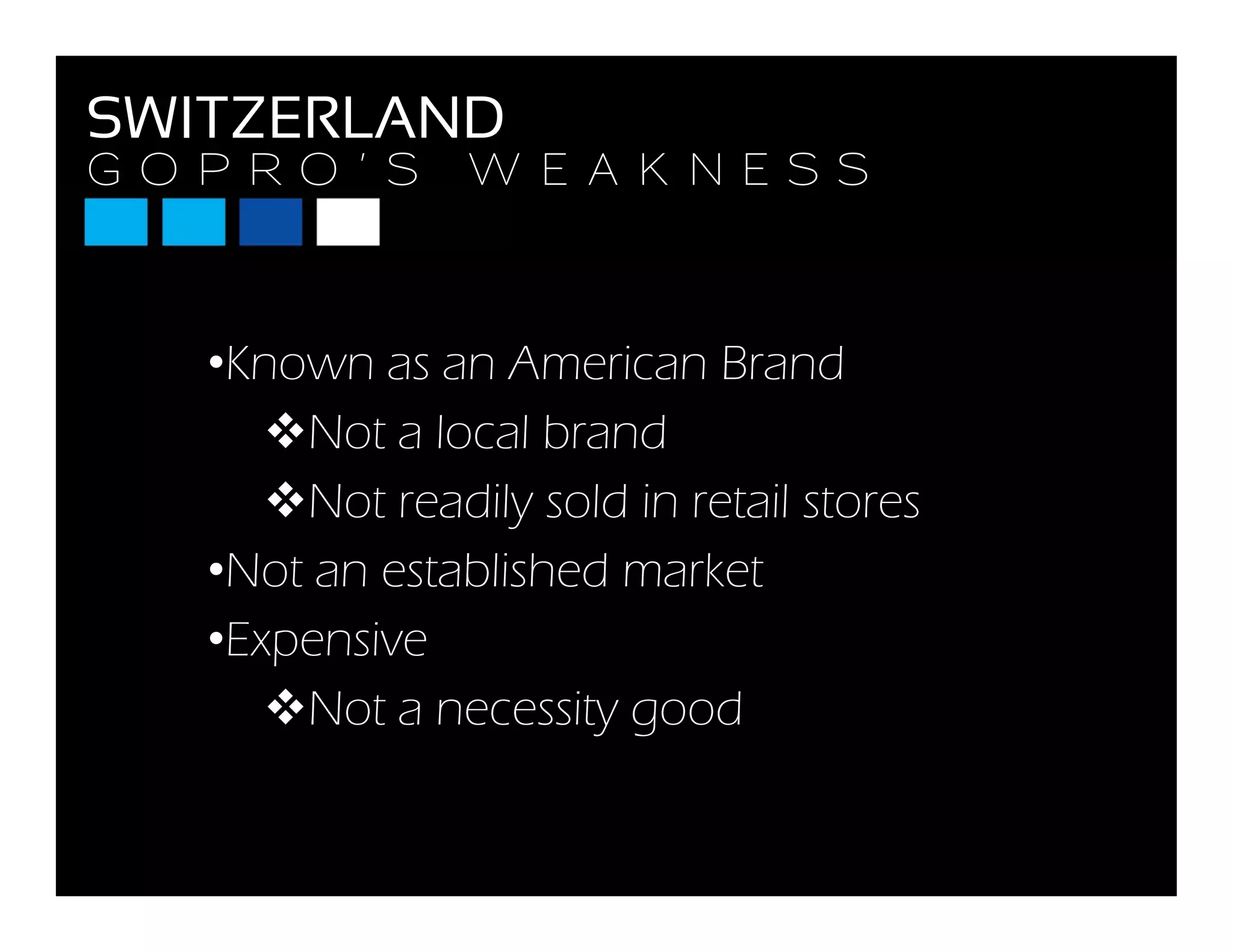 G O P R O ’ S W E A K N E S S
SWITZERLAND
G O P R O S W E A K N E S S
•Known as an American Brand
N l l b dNot a local brand
Not readily sold in retail stores
•Not an established market
•Expensivepe s e
Not a necessity good
 