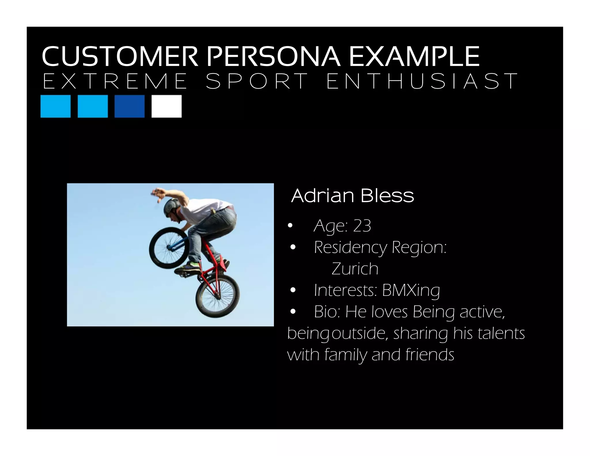 E X T R E M E S P O R T E N T H U S I A S T
CUSTOMER PERSONA EXAMPLE
E X T R E M E S P O R T E N T H U S I A S T
Adrian Bless
• Age: 23
• Residency Region:
Adrian Bless
y g
Zurich
• Interests: BMXing
• Bio: He loves Being activeBio: He loves Being active,
beingoutside, sharing his talents
with family and friends
 