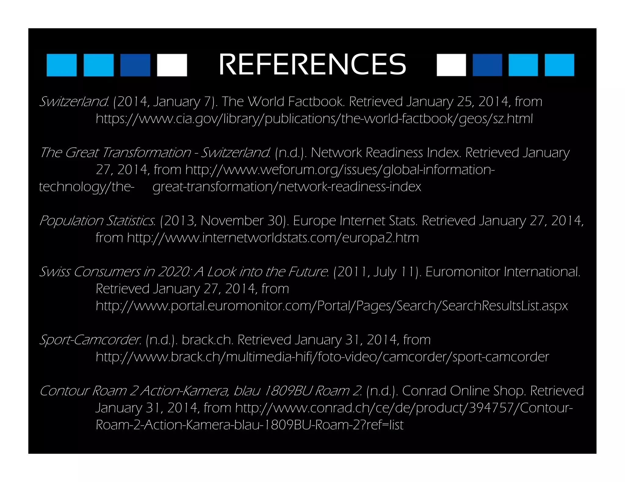 REFERENCES
Switzerland. (2014, January 7). The World Factbook. Retrieved January 25, 2014, from
https://www.cia.gov/library/publications/the-world-factbook/geos/sz.html
Th G t T f ti S it l d ( d ) N t k R di I d R t i d JThe Great Transformation - Switzerland. (n.d.). Network Readiness Index. Retrieved January
27, 2014, from http://www.weforum.org/issues/global-information-
technology/the- great-transformation/network-readiness-index
Population Statistics. (2013, November 30). Europe Internet Stats. Retrieved January 27, 2014,
from http://www.internetworldstats.com/europa2.htm
Swiss Consumers in 2020: A Look into the Future (2011 July 11) Euromonitor InternationalSwiss Consumers in 2020: A Look into the Future. (2011, July 11). Euromonitor International.
Retrieved January 27, 2014, from
http://www.portal.euromonitor.com/Portal/Pages/Search/SearchResultsList.aspx
Sport-Camcorder. (n.d.). brack.ch. Retrieved January 31, 2014, from
http://www.brack.ch/multimedia-hifi/foto-video/camcorder/sport-camcorder
Contour Roam 2 Action-Kamera blau 1809BU Roam 2 (n d ) Conrad Online Shop RetrievedContour Roam 2 Action Kamera, blau 1809BU Roam 2. (n.d.). Conrad Online Shop. Retrieved
January 31, 2014, from http://www.conrad.ch/ce/de/product/394757/Contour-
Roam-2-Action-Kamera-blau-1809BU-Roam-2?ref=list
 