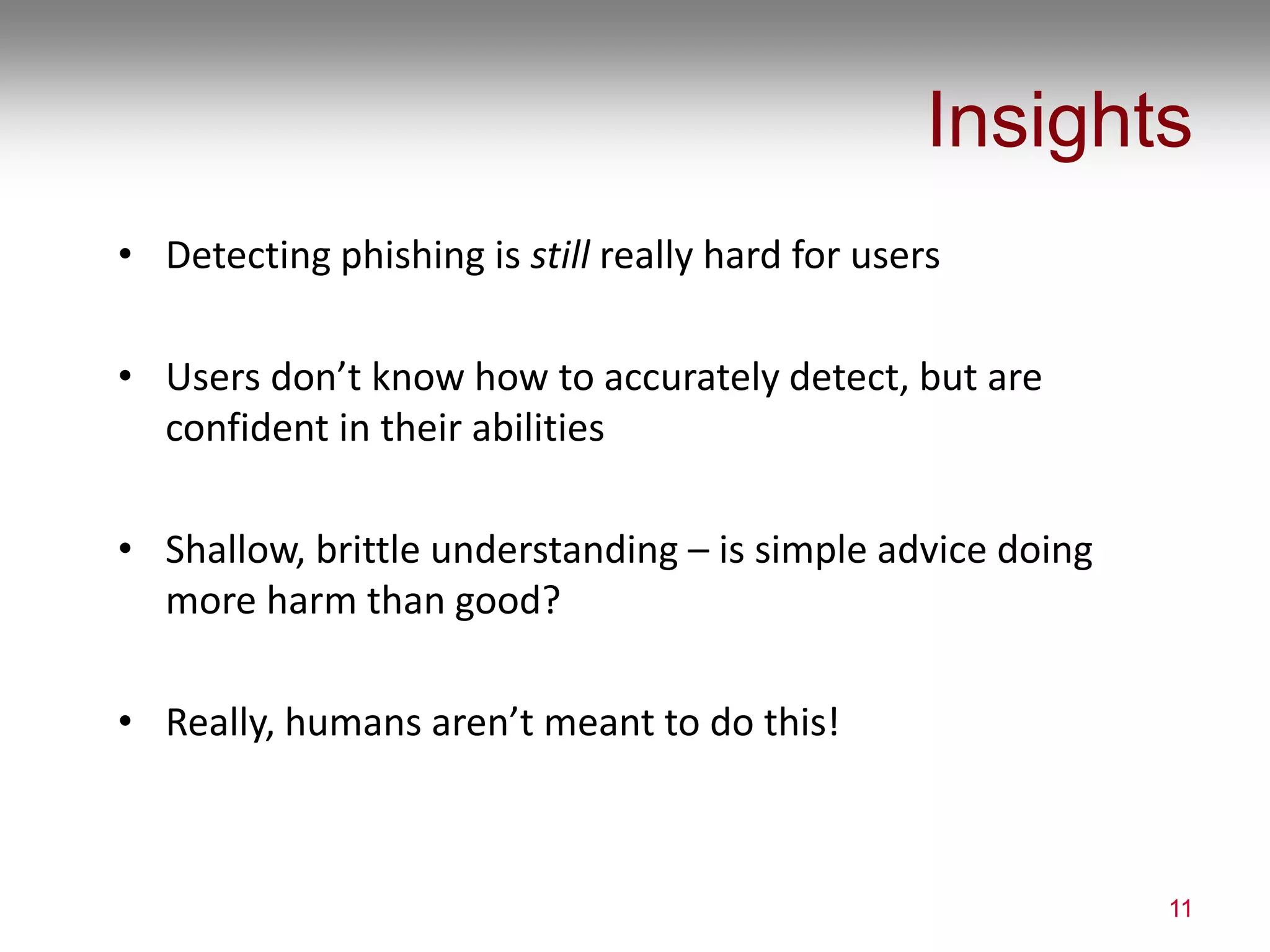 Insights
• Detecting phishing is still really hard for users
• Users don’t know how to accurately detect, but are
confident in their abilities
• Shallow, brittle understanding – is simple advice doing
more harm than good?
• Really, humans aren’t meant to do this!
11
 