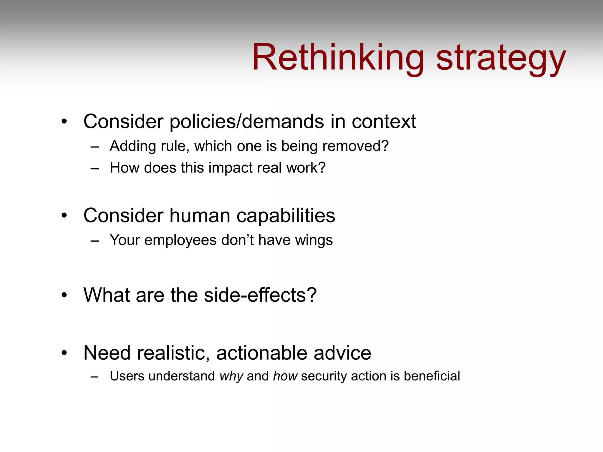 Rethinking strategy
• Consider policies/demands in context
– Adding rule, which one is being removed?
– How does this impact real work?
• Consider human capabilities
– Your employees don’t have wings
• What are the side-effects?
• Need realistic, actionable advice
– Users understand why and how security action is beneficial
 
