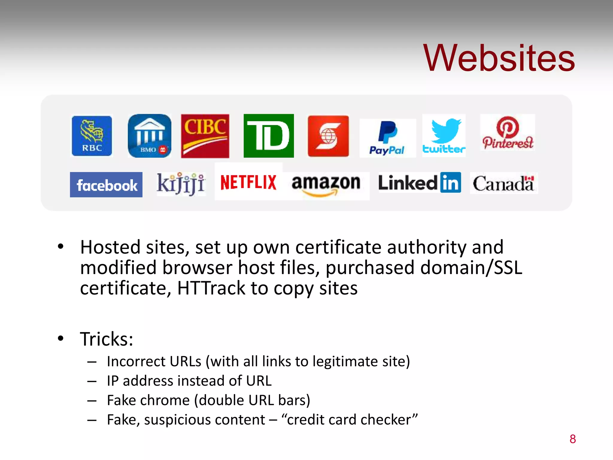 Websites
• Hosted sites, set up own certificate authority and
modified browser host files, purchased domain/SSL
certificate, HTTrack to copy sites
• Tricks:
– Incorrect URLs (with all links to legitimate site)
– IP address instead of URL
– Fake chrome (double URL bars)
– Fake, suspicious content – “credit card checker”
8
 