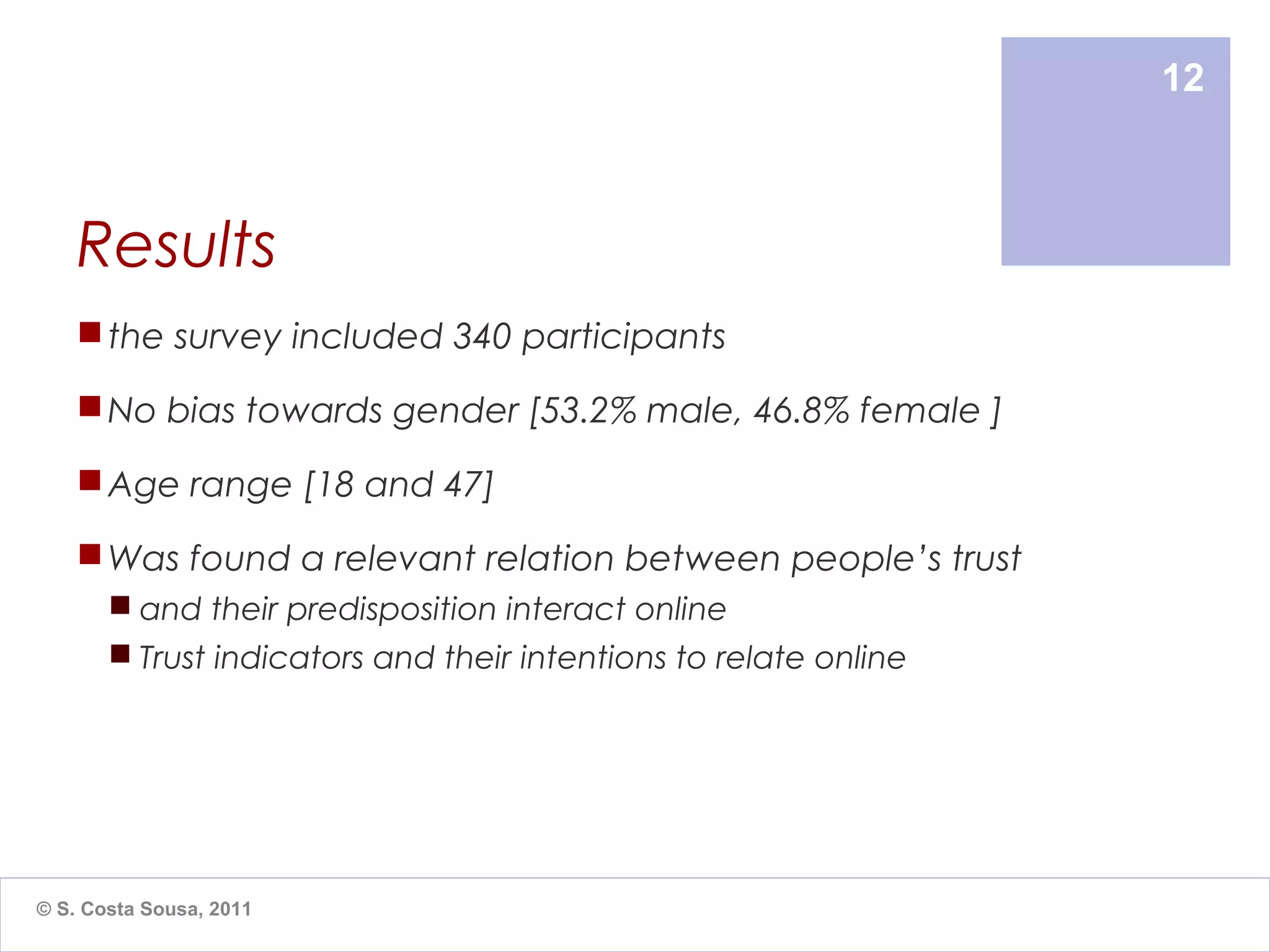 12



    Results
     the survey included 340 participants

     No bias towards gender [53.2% male, 46.8% female ]

     Age range [18 and 47]

     Was found a relevant relation between people’s trust
        and their predisposition interact online
        Trust indicators and their intentions to relate online




© S. Costa Sousa, 2011
 