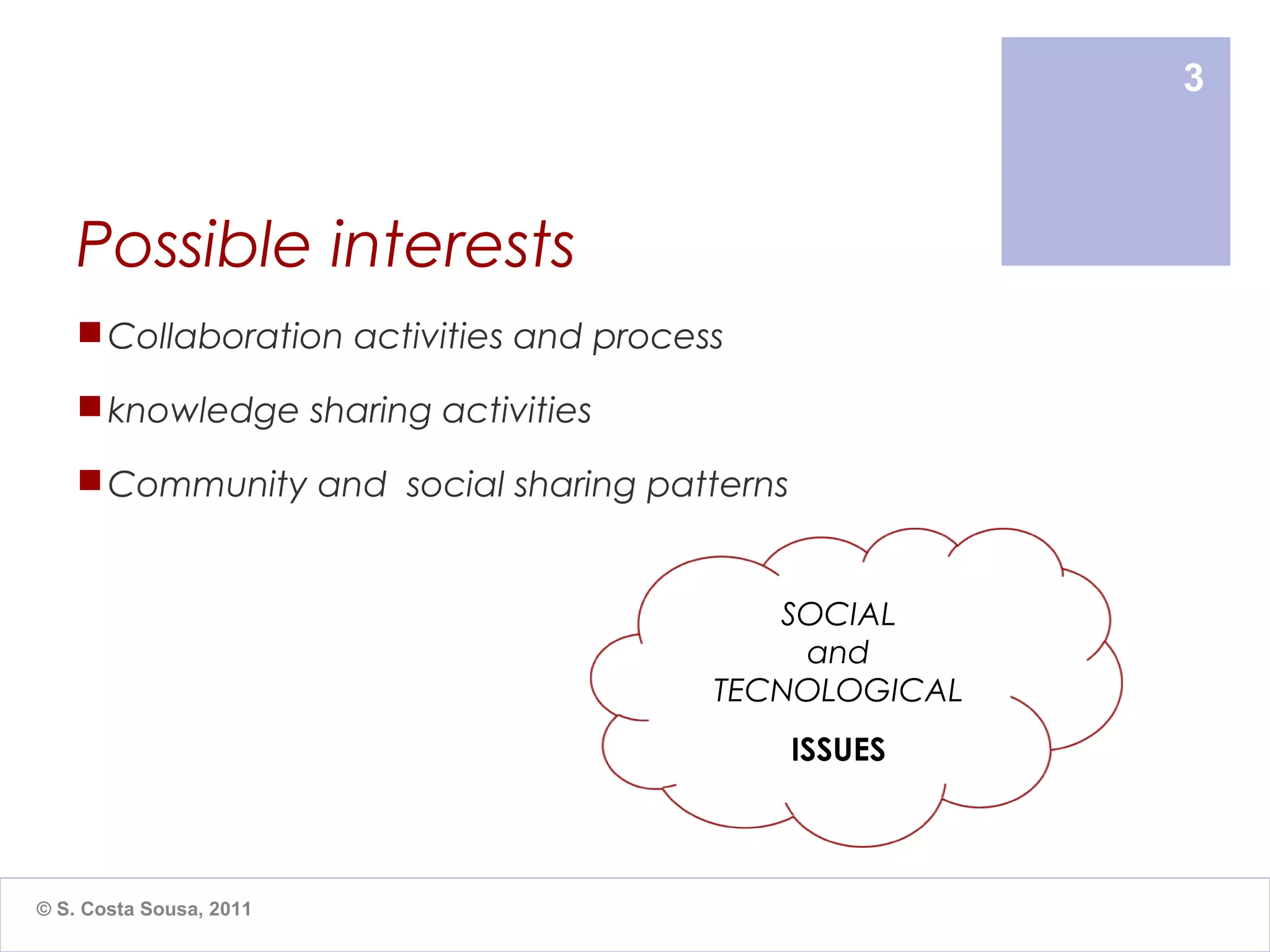 3



    Possible interests
     Collaboration activities and process

     knowledge sharing activities

     Community and social sharing patterns


                                            SOCIAL
                                             and
                                         TECNOLOGICAL
                                              ISSUES



© S. Costa Sousa, 2011
 