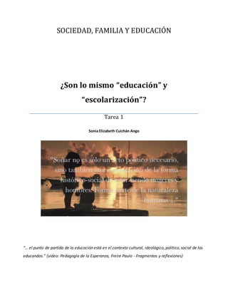 SOCIEDAD, FAMILIA Y EDUCACIÓN
¿Son lo mismo “educación” y
“escolarización”?
Tarea 1
Sonia Elizabeth Cuichán Ango
“… el punto de partida de la educación está en el contexto cultural, ideológico, político, social de los
educandos.” (video: Pedagogía de la Esperanza, Freire Paulo - Fragmentos y reflexiones)
 