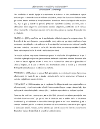 ¿Son lo mismo “educación” y “escolarización”?
Sonia Elizabeth Cuichán Ango
Para escolarizar, es preciso, agrupar a los estudiantes de acuerdo a la edad; destinarles un espacio
particular para el desarrollo de sus actividades académicas,establecidas de acuerdo al año de básica
que cursan, durante períodos de tiempo claramente delimitados, horarios de ingreso, salida, recreos,
etc., bajo la guía y cuidado de personal profesional capacitado (docente). Los niños, niñas o
adolescentes deben adquirir los conocimientos mínimos obligatorios, establecidos en el currículo
oficial y superar las evaluaciones previstas por los docentes, quienes se encargan de acreditar o no
al estudiante.
GIMENO, J. (2005), manifiesta que la escolarización obligatoria ocupa las primeras etapas del
desarrollo de los seres humanos, caracterizándolos como sujetos de una clase social nueva: la de
alumnos en etapa infantil o en la adolescencia; da una identidad particular a estas edades al concebir
las etapas evolutivas características en la vida. Ser niño, niña o joven es una condición de alguna
forma marcada por el hecho de asistir a instituciones escolares.
La escuela moderna surge como elemento que provee la satisfacción del capitalismo, en la que el
Estado es el principal responsable, promoviendo la formación de recursos humanos necesarios para
el mercado laboral. Spindler, resalta el hecho de la escolarización formal en las poblaciones de
Ghana y Filipinas, en la que se observa una desarticulación entre la escuela y la comunidad,
destruyendo en muchos casos el orden social existente.
PACHECO, M (2013), cita en su texto, a Illich, quien plantea la escolarización como el proceso de
adiestramiento por medio del que se inculca y perpetúa en las nuevas generaciones la lógica de la
sociedad capitalista en nuestros tiempos.
FERNÁNDEZ, M (2008) menciona que la escolarización obligatoria nació para asegurar el acceso
a la enseñanza y evitar la explotación infantil. Ésta se mantiene hoy en campos a los que la ley llega
mal, como la economía doméstica y sumergida, y escolarizar sigue siendo un modo de impedirla.
Estas son dos posiciones convergentes, por un lado Illich, quien cabe mencionar promulgaba “una
sociedad desescolarizada”, ya que no solo la educación, sino la realidad social se encuentran
escolarizadas y se convierten en una forma control por parte de las clases dominantes; y por el
contrario Fernández, resalta los aspectos favorables de la escolarización, como medio para superar
la explotación infantil. Gimeno, supone además que tanto la educación como la escolarización,
dotan al ser humano de identidad, de acuerdo al sentido moderno.
 