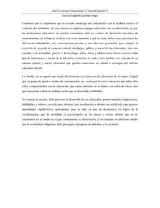 ¿Son lo mismo “educación” y “escolarización”?
Sonia Elizabeth Cuichán Ango
Considero que es importante que la escuela mantenga una articulación con la realidad social y el
contexto del estudiante, de esta manera se podrían conjugar educación con escolarización, ya que
las instituciones educativas no pueden constituirse sólo en centros de formación mecánica de
conocimientos, su trabajo lo realizan con seres humanos y por lo tanto, deben tener presentes las
diferencias individuales, sus conocimientos previos y sus intereses personales para adaptar el
currículo de acuerdo al contexto cultural, ideológico, político y social de los educandos, más aún
cuando en la actualidad, gracias a la tecnología, niños, niñas y adolescentes, tienen acceso a todo
tipo de información a través de la televisión, el internet, la radio, redes sociales, etc. además de su
entorno natural y social, elementos que pueden convertirse en aliados o enemigos del sistema
educativo formal.
La familia, es un agente que incide directamente en el proceso de educación de un sujeto, al igual
que su grupo de iguales, medios de comunicación, etc. razón por la cuál es menester que todos ellos
estén comprometidos con la educación, que como sabemos no se limita a un salón de clases sino
que trasciende a diversos ámbitos en los que se desarrolla el individuo.
Así mismo la escuela, debe procurar el desarrollo de sus educandos, proporcionando competencias,
habilidades y saberes, no sólo para alcanzar una acreditación u obtener un certificado, sino generar
aprendizajes significativos, aprendizajes para la vida; ya que sin desmerecer los logros de la
escolarización, que ha permitido el acercamiento de las masas a ciertos saberes que no se
encuentran en el medio en el que comúnmente se desenvuelve el ser humano, no debemos olvidar
que la escolaridad obligatoria debe perseguir el progreso de individuo y la sociedad.
 