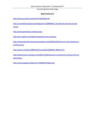 ¿Son lo mismo “educación” y “escolarización”?
Sonia Elizabeth Cuichán Ango
BIBLIOGRAFÍA
https://www.youtube.com/watch?v=GjKWoP6uV2o
http://ulisesbabiloniasapereaude.blogspot.com/2008/04/el-concepto-de-educacin-en-kant-
la.html
http://www.significados.com/educacion/
http://que-significa.com/significado.php?termino=escolarizar
https://doctoradointerinstitucional.wordpress.com/2012/01/22/distincion-entre-educacion-y-
escolarizacion/
http://elpais.com/diario/2008/10/22/sociedad/1224626402_850215.html
https://dejenmevivir.wordpress.com/2011/11/02/educacion-escolarizacion-y-doma-contra-el-
aprendizaje_
https://books.google.es/books?id=-FNdRBKPxaYC&printsec
 