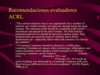 Recomendaciones evaluadores
ACRL
• “The current reference area is not appropriate for a number of
reasons: not visible enough, not spacious enough being the main
reasons. The reference point should be combined with current
periodicals and placed in the Sala Familia. The Sala Familia
collection and service should be moved to another space. That
program does not need the kind of visibility that Library
departments do – especially those where the mission is to service
the students.”
• “A Learning Commons should be placed in a visible place.
Learning Commons are spaces where technology, information, and
expert assistance come together. Good examples of effective
Learning Commons can be found at: Emory University (Atlanta,
GA), Brooklyn College (Brooklyn, NY), and
Loyola University Cudahy Library (Chicago, IL). At Loyola an
entire building was dedicated as a Learning Commons with each
floor having a different level of noise acceptance” (ACRL Report,
2008, p.3).
 