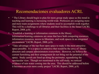 Recomendaciones evaluadores ACRL
• “ The Library should begin to plan for more group study space as this trend in
teaching and learning is increasing world-wide. Professors are assigning more
and more team assignments where students need to accomplish work together.
This will be a challenge to all libraries and their facilities in the future”(ACRL
Report, 2008, p.8).
• “Establish a learning or information commons in the library.
Information/learning commons are areas that have both computing resources,
information resources, access to librarians, and work spaces in an integrated
environment ”(ACRL Report, 2008, p.8).
• “Take advantage of the top floor open space to make it the most attractive
space possible. It is a space so attractive that would be the envy of library
directors and campus administrators everywhere. However, we believe the
current furnishing and their arrangement do not bring out the potential of the
space. Study carrels are lined up along the perimeter, squandering the
spectacular view. Though not mentioned in the self-study, we noticed
evidence of rain water coming into the area. This should be addressed before
it becomes an even more costly project ”(ACRL Report, 2008, p.8).
 