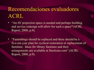 Recomendaciones evaluadores
ACRL
• “An AV projection space is needed and perhaps building
and service redesign will allow for such a space”(ACRL
Report, 2008, p.9).
• “Furnishings should be replaced and there should be a
five-ten year plan for cyclical restoration or replacement of
furniture. Ideas for library furniture and their
arrangements are available at Steelcase.com” (ACRL
Report, 2008, p.9).
 