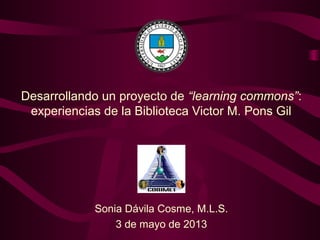 Desarrollando un proyecto de “learning commons”:
experiencias de la Biblioteca Victor M. Pons Gil
Sonia Dávila Cosme, M.L.S.
3 de mayo de 2013
 