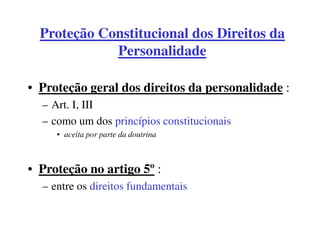 Proteção Constitucional dos Direitos da
             Personalidade

• Proteção geral dos direitos da personalidade :
  – Art. I, III
  – como um dos princípios constitucionais
     • aceita por parte da doutrina



• Proteção no artigo 5º :
  – entre os direitos fundamentais
 