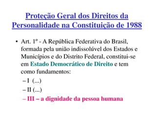 Proteção Geral dos Direitos da
Personalidade na Constituição de 1988

 • Art. 1º - A República Federativa do Brasil,
   formada pela união indissolúvel dos Estados e
   Municípios e do Distrito Federal, constitui-se
   em Estado Democrático de Direito e tem
   como fundamentos:
    – I (...)
    – II (...)
    – III – a dignidade da pessoa humana
 