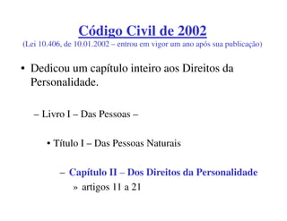 Código Civil de 2002
(Lei 10.406, de 10.01.2002 – entrou em vigor um ano após sua publicação)


• Dedicou um capítulo inteiro aos Direitos da
  Personalidade.

   – Livro I – Das Pessoas –

       • Título I – Das Pessoas Naturais

           – Capítulo II – Dos Direitos da Personalidade
              » artigos 11 a 21
 