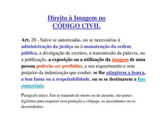 Direito à Imagem no
                CÓDIGO CIVIL

Art. 20 - Salvo se autorizadas, ou se necessárias à
administração da justiça ou à manutenção da ordem
pública, a divulgação de escritos, a transmissão da palavra, ou
a publicação, a exposição ou a utilização da imagem de uma
pessoa poderão ser proibidas, a seu requerimento e sem
prejuízo da indenização que couber, se lhe atingirem a honra,
a boa fama ou a respeitabilidade, ou se se destinarem a fins
comerciais.
Parágrafo único. Em se tratando de morto ou de ausente, são partes
legítimas para requerer essa proteção o cônjuge, os ascendentes ou os
descendentes.
 