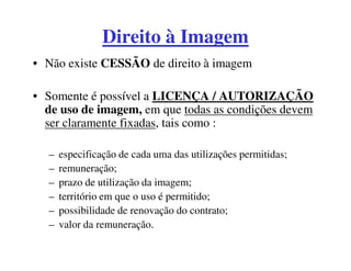 Direito à Imagem
• Não existe CESSÃO de direito à imagem

• Somente é possível a LICENÇA / AUTORIZAÇÃO
  de uso de imagem, em que todas as condições devem
  ser claramente fixadas, tais como :

  –   especificação de cada uma das utilizações permitidas;
  –   remuneração;
  –   prazo de utilização da imagem;
  –   território em que o uso é permitido;
  –   possibilidade de renovação do contrato;
  –   valor da remuneração.
 