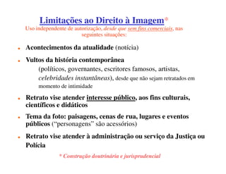 Limitações ao Direito à Imagem
                              Imagem*
Uso independente de autorização, desde que sem fins comerciais, nas
                       seguintes situações:

Acontecimentos da atualidade (notícia)
Vultos da história contemporânea
    (políticos, governantes, escritores famosos, artistas,
    celebridades instantâneas), desde que não sejam retratados em
     momento de intimidade

Retrato vise atender interesse público, aos fins culturais,
científicos e didáticos
Tema da foto: paisagens, cenas de rua, lugares e eventos
públicos (“personagens” são acessórios)
Retrato vise atender à administração ou serviço da Justiça ou
Polícia
              * Construção doutrinária e jurisprudencial
 