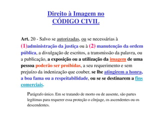 Direito à Imagem no
                CÓDIGO CIVIL

Art. 20 - Salvo se autorizadas, ou se necessárias à
(1)administração da justiça ou à (2) manutenção da ordem
pública, a divulgação de escritos, a transmissão da palavra, ou
a publicação, a exposição ou a utilização da imagem de uma
pessoa poderão ser proibidas, a seu requerimento e sem
prejuízo da indenização que couber, se lhe atingirem a honra,
a boa fama ou a respeitabilidade, ou se se destinarem a fins
comerciais.
   Parágrafo único. Em se tratando de morto ou de ausente, são partes
   legítimas para requerer essa proteção o cônjuge, os ascendentes ou os
   descendentes.
 