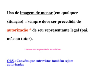 Uso de imagem de menor (em qualquer

situação) : sempre deve ser precedida de

autorização * de seu representante legal (pai,

mãe ou tutor).

          * menor será representado ou assistido




OBS.:
OBS.: Convém que entrevistas também sejam
autorizadas
 