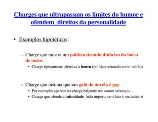 Charges que ultrapassam os limites do humor e
     ofendem direitos da personalidade

• Exemplos hipotéticos:

  – Charge que mostra um político tirando dinheiro do bolso
    de outro.
     • Charge tipicamente ofensiva à honra (político retratado como ladrão)



  – Charge que insinua que um galã de novela é gay
     • Por exemplo: aparece na charge beijando um cantor sertanejo...
     • Charge que ofende a intimidade (não importa se o fato é verdadeiro)
 
