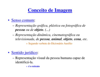 Conceito de Imagem
• Senso comum:
  – Representação gráfica, plástica ou fotográfica de
    pessoa ou de objeto. (...)
  – Representação dinâmica, cinematográfica ou
    televisionada, de pessoa, animal, objeto, cena, etc.
           » Segundo verbete do Dicionário Aurélio


• Sentido jurídico:
  – Representação visual da pessoa humana capaz de
    identificá-la.
           » é o retrato
 