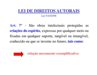 LEI DE DIREITOS AUTORAIS
                    Lei 9.610/98


Art. 7º - São obras intelectuais protegidas as
criações do espírito, expressas por qualquer meio ou
fixadas em qualquer suporte, tangível ou intangível,
conhecido ou que se invente no futuro, tais como:


           relação meramente exemplificativa
 