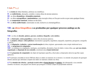 • Art. 7º (...)
I - os textos de obras literárias, artísticas ou científicas;
II - as conferências, alocuções, sermões e outras obras da mesma natureza;
III - as obras dramáticas e dramático-musicais;
IV - as obras coreográficas e pantomímicas, cuja execução cênica se fixa por escrito ou por outra qualquer forma;
V - as composições musicais, tenham ou não letra;
VI - as obras audiovisuais, sonorizadas ou não, inclusive as cinematográficas;


VII - as obras fotográficas e as produzidas por qualquer processo análogo ao da
fotografia;

VIII - as obras de desenho, pintura, gravura, escultura, litografia e arte cinética;
IX - as ilustrações, cartas geográficas e outras obras da mesma natureza;
X - os projetos, esboços e obras plásticas concernentes à geografia, engenharia, topografia, arquitetura, paisagismo, cenografia
e ciência;
XI - as adaptações, traduções e outras transformações de obras originais, apresentadas como criação intelectual nova;
XII - os programas de computador;
XIII - as coletâneas ou compilações, antologias, enciclopédias, dicionários, bases de dados e outras obras, que, por sua seleção,
organização ou disposição de seu conteúdo, constituam uma criação intelectual.
§ 1º Os programas de computador são objeto de legislação específica, observadas as disposições desta Lei que lhes sejam
aplicáveis.
§ 2º A proteção concedida no inciso XIII não abarca os dados ou materiais em si mesmos e se entende sem prejuízo de quaisquer
direitos autorais que subsistam a respeito dos dados ou materiais contidos nas obras.
§ 3º No domínio das ciências, a proteção recairá sobre a forma literária ou artística, não abrangendo o seu conteúdo
científico ou técnico, sem prejuízo dos direitos que protegem os demais campos da propriedade imaterial
 