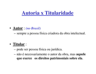 Autoria x Titularidade

• Autor : (no Brasil)
  – sempre a pessoa física criadora da obra intelectual.


• Titular :
  – pode ser pessoa física ou jurídica.
  – não é necessariamente o autor da obra, mas aquele
    que exerce os direitos patrimoniais sobre ela.
 