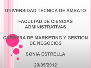 UNIVERSIDAD TECNICA DE AMBATO

     FACULTAD DE CIENCIAS
       ADMINISTRATIVAS

CARRERA DE MARKETING Y GESTION
         DE NEGOCIOS

        SONIA ESTRELLA

          29/05/2012
 