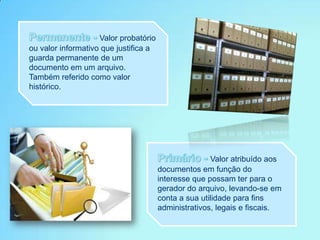 Valor probatório
ou valor informativo que justifica a
guarda permanente de um
documento em um arquivo.
Também referido como valor
histórico.
Valor atribuído aos
documentos em função do
interesse que possam ter para o
gerador do arquivo, levando-se em
conta a sua utilidade para fins
administrativos, legais e fiscais.
 