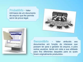 Valor
intrínseco de um documento
de arquivo que lhe permite
servir de prova legal.
Valor atribuído aos
documentos em função do interesse que
possam ter para o gerador do arquivo, e para
outros usuários, tendo em vista a sua utilidade
para fins diferentes daqueles para os quais
foram originalmente produzidos.
 