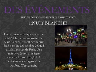 DES ÉVÉNEMENTS
LES UNS DES ÉVÉNEMENT PLUS FAMEUX SONT:
1:NUIT BLANCHE
Un parcours artistique nocturne
dédié à l'art contemporain : la
Nuit Blanche, qui est née la nuit
du 5 octobre à 6 octobre 2002, il
envahit les rues de Paris. Une
nuit de création artistique
ouverte à tous. En général
l'évènement est organisé en
octobre. C´est gratuit.
 