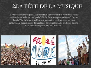 2:LA FÊTE DE LA MUSIQUE
La fête de la musique : paris Cinéma est l'un des évènements principaux de l'été
parisien : le festival a été créé par la Ville de Paris pour promotionner 7 º un art
dans la Ville de la lumière. Une programmation copieuse, avec un pays
remarquable chaque année, des centaines de projections, des étoiles du cinéma
français et de la sphère internationale, etc..
 