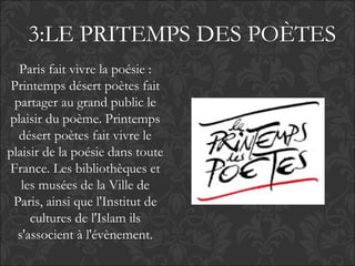 3:LE PRITEMPS DES POÈTES
Paris fait vivre la poésie :
Printemps désert poètes fait
partager au grand public le
plaisir du poème. Printemps
désert poètes fait vivre le
plaisir de la poésie dans toute
France. Les bibliothèques et
les musées de la Ville de
Paris, ainsi que l'Institut de
cultures de l'Islam ils
s'associent à l'évènement.
 