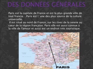 DES DONNÉES GÉNÉRALES
Paris est la capitale de France et est la plus grande ville de
tout francia. . Paris est l´une des plus source de la culture
universelle.
Il est situé au nord de France, sur les rives de la seiene au
cœur de la région française. Paris elle est aussi connue à
la ville de l'amour et aussi est un endroit très touristique.
 