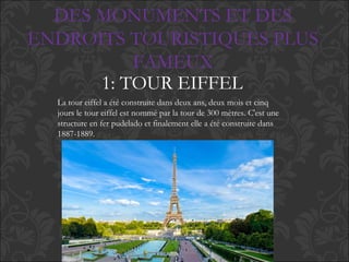 DES MONUMENTS ET DES
ENDROITS TOURISTIQUES PLUS
FAMEUX
1: TOUR EIFFEL
La tour eiffel a été construite dans deux ans, deux mois et cinq
jours le tour eiffel est nommé par la tour de 300 mètres. C'est une
structure en fer pudelado et finalement elle a été construite dans
1887-1889.
 