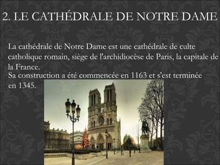 2. LE CATHÉDRALE DE NOTRE DAME
Sa construction a été commencée en 1163 et s'est terminée
en 1345.
La cathédrale de Notre Dame est une cathédrale de culte
catholique romain, siège de l'archidiocèse de Paris, la capitale de
la France.
 