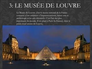 3: LE MUSÉE DE LOUVRE
Le Musée du Louvre c'est le musée national de la France
consacré à l'art antérieur à l'impressionnisme, beaux arts et
archéologie et les arts décoratifs. C'est l'un des plus
importants du monde. Il est placé à Paris (la France), dans le
palais royal ancien du Louvre,
 