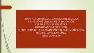 PONTIFICIA UNIVERSIDAD CATÓLICA DEL ECUADOR
FACULTAD DE CIENCIAS DE LA EDUCACIÓN
CARRERA EDUCACIÓN BÁSICA
MODALIDAD SEMIPRESENCIAL
TECNOLOGÍAS DE LA INFORMACIÓN Y DE LA COMUNICACIÓN
NOMBRE: SONIA GAVILÁNEZ
TEMA: LA WEB 3.0
 