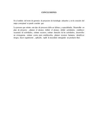CONCLUSIONES
En el análisis del texto de gerencia de proyectos de tecnología educativa y en la creación del
mapa conceptual se puede concluir que:
La persona que orienta este tipo de procesos debe ser idónea y especializada; Desarrollar un
plan de proyecto , planear el alcance, definir el alcance, definir actividades, establecer
secuencia de actividades, estimar recursos, estimar duración de las actividades, desarrollar
un cronograma, estimar costos para establecerlos, planear recursos humanos, identificar
riesgos, hacer seguimiento , aplicarlo, suplir la necesidad entregando un producto final.
 
