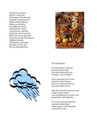 Prześliwimy złociście
Morele w śliworele,
Wyhodujemy brzoskwiśnie
O jędrnie soczystym ciele...
Melon zmalinić dał się,
Maliny go zmaliniły
I melodyjnym stał się
Malimelonem miłym.
A już porzesty, agreczki
Zrozumiesz bez wyjaśnień
(Były tam zresztą sprzeczki
Z powodu ostrych zakwaśnień)...
Poddana arbuzacji
Zbuntowała się gruszka,
Jak sądzę nie bez racji,
Bo powstała garbuszka...




                                  Nie mój Dunajec...

                                  Nie mój Dunajec szumi mi,
                                  nie moja bystra woda,
                                  tylko przychodzą stare sny – –
                                  swoboda – och swoboda!...

                                  Nie przypominaj mi się, śnie,
                                  młodości mojej zdrowej,
                                  bo mi żal w piersi duszę rwie
                                  nad siłę ludzkiej mowy!

                                  Nikt tak nie kochał smolnych watr,
                                  trzasku i dymu stosów
                                  i nikt znad głuchych szczytów Tatr
                                  patrzących w dół niebiosów...

                                  I w świecie nikt nie kochał tak
                                  samotnej skalnej drogi –
                                  urwisk, gdzie w dole buja ptak
                                  i groza pieści nogi...
 