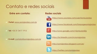 Contato e redes sociais
Entre em contato:
 Portal: www.soniajordao.com.br
 Tel: +55 31 3417 1915
 E-mail: contato@soniajordao.com.br
Redes sociais
https://www.youtube.com/user/SoniaJordao
https://www.facebook.com/fanpagesoniajordao
http://www.google.com/+SoniaJordão
https://br.linkedin.com/in/soniajordao
http://soniajordao.blogspot.com.br/
https://twitter.com/soniajordao
 